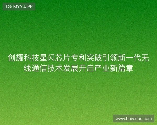创耀科技星闪芯片专利突破引领新一代无线通信技术发展开启产业新篇章