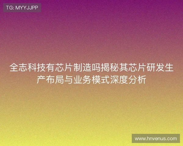 全志科技有芯片制造吗揭秘其芯片研发生产布局与业务模式深度分析