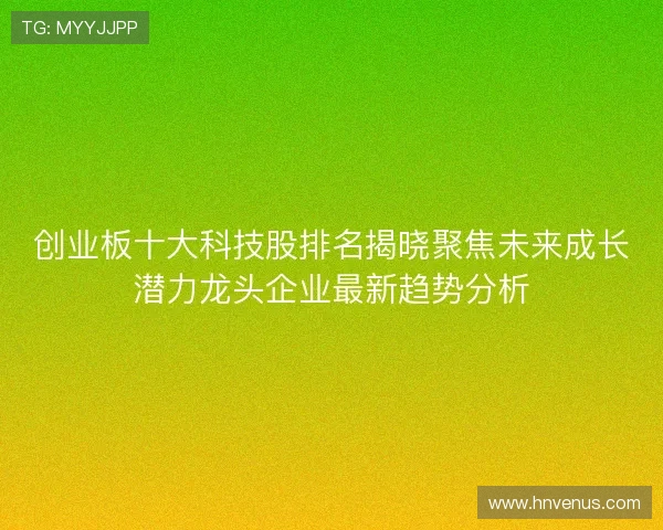 创业板十大科技股排名揭晓聚焦未来成长潜力龙头企业最新趋势分析