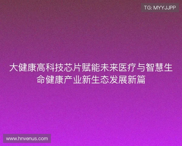 大健康高科技芯片赋能未来医疗与智慧生命健康产业新生态发展新篇 大健康高科技芯片赋能未来医疗与智慧生命健康产业新生态发展新篇